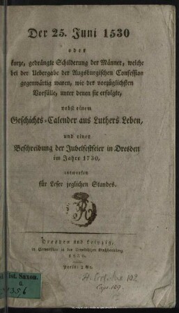 Der 25. Juni 1530 oder kurze, gedrängte Schilderung der Männer, welche bei der Uebergabe der Augsburgischen Confession gegenwärtig waren, wie der vorzüglichsten Vorfälle, unter denen sie erfolgte; nebst einem Geschichts-Calender aus Luthers Leben, und einer Beschreibung der Jubelfestfeier in Dresden im Jahre 1730, entworfen für Leser jeglichen Standes