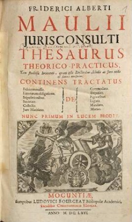 Friderici Alberti Maulii Jurisconsulti Thesaurus Theorico-Practicus : Tam studiosae Iuventuti, quam ipsis Doctoribus, Scholis ac foro utilis... Continens Tractatus De Fideicommissis. Litterarum obligatione. Stipulationibus. Societate. Collectis. Jure Maritimo...