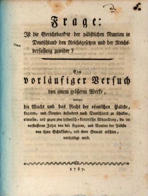 Frage: Ist die Gerichtbarkeit der päbstlichen Nuntien in Deutschland den Reichsgesetzen und der Reichsverfassung zuwider? : Ein vorläufiger Versuch von einem größerm Werke, worinn die Macht und das Recht der römischen Päbste, Legaten, und Nuntien besonders nach Deutschland zu schicken, erwiesen, und gegen eine historisch-kanonische Abhandlung, die im verflossenen Jahre von den Legaten, und Nuntien der Päbste von ihren Schicksalen, und ihrer Gewalt erschien, vertheidigt wird