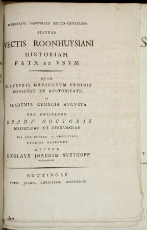 Dissertatio Inauguralis Medico-Obstetricia Sistens Vectis Roonhuysiani Historiam Fata Et Usum : Quam Illustris Medicorum Ordinis Consensu Et Auctoritate In Academia Georgia Augusta Pro Obtinendo Gradu Doctoris Medcinae Et Chirurgiae Die XXX. Octobr. A. MDCCLXXXVI. Publice Defendet Auctor Nicolaus Joachim Sutthoff Wiburgensis