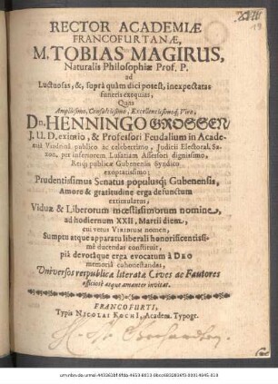 Rector Academiae Francofurtanae, M. Tobias Magirus, Naturalis Philosophiae Prof. P. ad Luctuosas, &, supra quam dici potest, inexpectatas funeris exequias, Quas ... Dn. Henningo Grossen/ I.U.D. eximio ... Prudentissimus Senatus populusq[ue] Gubenensis, Amore & gratitudine erga defunctum extimulatus, Viduae & Liberorum moestissimorum nomine, ad hodiernum XXII. Martii diem, cui vetus Viridium nomen ... ducendas constituit ... Universos reipublicae literatae Cives ac Fautores officiose atque amanter invitat : [P.p. die Viridium Anno Christi MDCXLIX.]