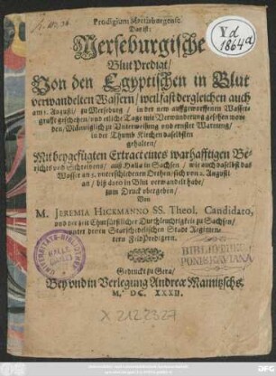 Prodigium Martisburgense. Das ist: Merseburgische BlutPredigt/ Von den Egyptischen in Blut verwandelten Wassern/ weil fast dergleichen auch am 3. Augusti/ zu Merseburg/ in der new auffgeworffenen Wassergrufft geschehen/ und etliche Tage mit Verwunderung gesehen worden : Männiglich zu Unterweisung und ernster Warnung/ in der Thumb Kirchen daselbsten gehalten/ Mit beygefügten Extract eines warhafftigen Berichts und Schreibens/ auß Halla in Sachsen/ wie auch daselbst das Wasser an 5. unterschiedenen Orthen/ sich von 2. Augusti an/ biß dato in Blut verwandelt habe/ zum Druck ubergeben
