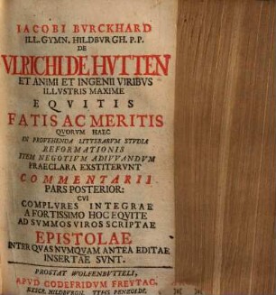 Iacobi Bvrckhard ... De Vlrichi De Hvtten Et Animi Et Ingenii Viribvs Illvstris Maxime Eqvitis Fatis Ac Meritis quorum haec in provehenda litterarum studia reformationis item negotium adivrandum [Tl. 3: haec in Ecclesiam atque Rem publicam] praeclara exstiterunt Commentarii pars posterior [Tl. 3: tertia eaque postrema] ..., 2 : ... cui complures integrae a fortissimo hoc equite ad summos viros scriptae epistolae ... insertae sunt