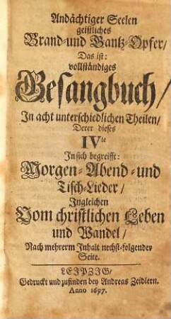 Andächtiger Seelen geistliches Brand- und Dank-Opfer: Das ist vollständiges Gesangbuch : In Acht unterschiedlichen Theilen, 4. Derer dieses IVte In sich begreifft Morgen- Abend- und Tisch-Lieder, Ingleichen Vom christlichen Leben und Wandel