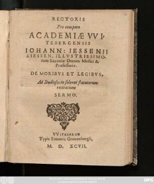 RECTORIS || Pro tempore || ACADEMIAE VVI=||TEBERGENSIS || IOHANN: IESSENII || à IESSEN, ILLVSTRISSIMO-||rum Saxoniae Ducum Medici & || Professoris.|| DE MOEIBVS ET LEGIBVS.|| Ad Studiosos in solenni statutorum || recitatione || SERMO.||