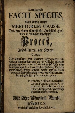 Summarische Facti Species, Nebst Anzeig einiger Meritorum Causae, Des bey einem Churfürstl. Hochlöbl. Hof-Rath in München anhängigen Proceß, Joseph Antoni von Kyrein Contra Den Churfürstl. Hof-Gerichts-Advocaten Lit. Johann Michael Surauer als ex Officio gnädigist aufgestelten Curatorem Litis des nächst Tölz, ohne Landesherrlichen Consens, errichtet Friderich Nockherischen Calvari-Bergs-Kirchen-Gebäu, und wider das expresse Landsherrliche Verbott vor die Eremiten darauf gestüffteten Beneficii simplicis, In Puncto Nullitatis Ecclesiasticarum Fundationem, & respectivè Successionis ab intestato, die Friderich Nockherische Verlassenschafft betreffend