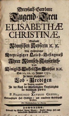 Dreyfach Gecrönte Tugend-Treu Elisabethae Christinae, Weyland Römischen Kayserin : Bey Hochfeyrlicher Dreytägiger Leich-Besingnuß ... Den 21., 22., 23. Jenner 1751 In dreyen abgetheilten Lob-Predigen Zur Nachffolg vorgestellet In der Kirch der Allerheiligsten Dreyfaltigkeit der Gesellschafft Jesu