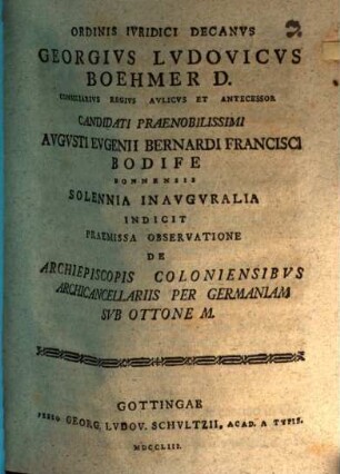 Ordinis Ivridici Decanvs Georgivs Lvdovicvs Boehmer D. Consiliarivs Regivs Avlicvs Et Antecessor Candidati Praenobilissimi Avgvsti Evgenii Bernardi Francisci Bodife Bonnensis Solennia Inavgvralia Indicit Praemissa Observatione De Archiepiscopis Coloniensibvs Archicancellariis Per Germaniam Svb Ottone M. : [P. P. in Georgia Augusta a. d. XVI. Aug. MDCCLIII.]