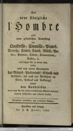 Das neue Königliche l'Hombre : nebst einer gründlichen Anweisung wie Quadrille, Cinquille, Piquet, Reversy, Trisett, Tarok, Whist, Boston, Patience, Cabale, Connectionen, Casino [et]c. nach jetziger Art zu spielen sind, wobey nebst noch andern Kartenspielen das Billard- Pielkentafel- Schach- und Ballspiel, wie auch das Verkehren im Brett, Triktrak und Tokkategli sammt den Ausdrücken, deren man sich bey diesen verschiedenen Spielen bedienet, deutlich beschrieben und erkäret werden