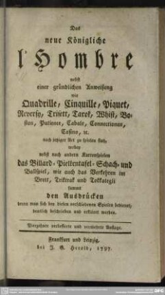 Das neue Königliche l'Hombre : nebst einer gründlichen Anweisung wie Quadrille, Cinquille, Piquet, Reversy, Trisett, Tarok, Whist, Boston, Patience, Cabale, Connectionen, Casino [et]c. nach jetziger Art zu spielen sind, wobey nebst noch andern Kartenspielen das Billard- Pielkentafel- Schach- und Ballspiel, wie auch das Verkehren im Brett, Triktrak und Tokkategli sammt den Ausdrücken, deren man sich bey diesen verschiedenen Spielen bedienet, deutlich beschrieben und erkäret werden