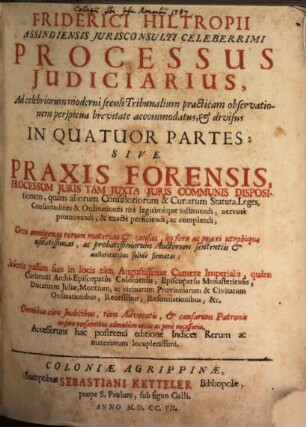 Friderici Hiltropii Assindiensis Jurisconsulti Celeberrimi Processus Judiciarius : Ad celebriorum moderni seculi Tribunalium practicam observationem perspicua brevitate accomodatus & divisus In Quatuor Partes: Sive Praxis Forensis, Processum Juris Tam Juxta Juris Communis Dispositionem, quàm aliorum Consistoriorum & Curiarum Statuta, Leges, Consuetudines, & Ordinationes ritè legitimèque instituendi, nervosè promovendi, & exactè perficiendi, ac complendi, Circa omnigenas rerum materias & causas, in foro ac praxi utrobiqua usitatissimas, ac probatissimorum Auctorum sententiis & auctoritatibus solidè firmatas: Insertis passim suis in locis tàm Augustissimæ Cameræ Imperialis, quàm Curiarum Archi-Episcopatûs Coleniensis ... Accesserunt hac postrema editione Indices Rerum ac materiarum locupletissimi