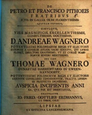 De Petro Et Francisco Pithoeis Fratribus Ictis In Gallia Olim Florentissimis Quaedam Exponit : Simulque, Viris Magnificis, Excellentissimis, Consultissimis, Doctissimis, D. Andreae Wagnero ... Nec Non Thomae Wagnero Dynastae Haereditario In Zween-Naundorff ... Auspicia Incipientis Anni Ea, Qva Par Est Observantia