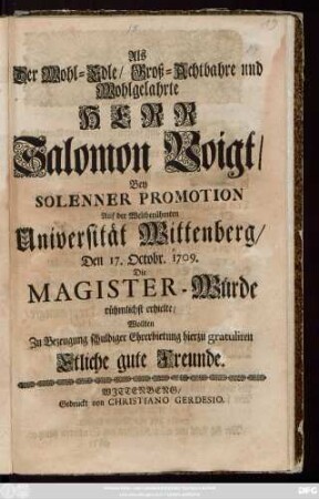 Als Der Wohl-Edle, Groß-Achtbahre und Wohlgelahrte Herr Salomon Voigt, Bey Solenner Promotion Auf der Weltberühmten Universität Wittenberg, Den 17. Octobr. 1709. Die Magister-Würde rühmlichst erhielte, Wollten Zu Bezeugung schuldiger Ehrerbietung hierzu gratuliren Etliche gute Freunde