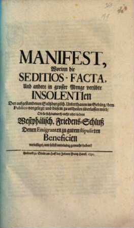 Manifest, Worinn die Seditios-Facta, Und andere in grosser Menge verübte Insolentien Der aufgestandenen Saltzburgisch. Unterthanen im Gebürg, dem Publico vorgelegt, und diesem zu urtheilen überlassen wird, Ob sie sich dadurch nicht aller in dem Westphälisch. Friedens-Schluß Denen Emigranten zu gutem stipulirten Beneficien verlustiget, und selbst unwürdig gemacht haben?