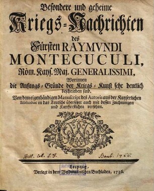 Besondere und geheime Kriegs-Nachrichten des Fürsten Raymundi Montecuculi, Röm. Kays. Maj. Generalissimi : Worinnen die Anfangs-Gründe der Kriegs-Kunst sehr deutlich beschrieben sind. Von dem eigenhändigen Manuscript des Autoris aus der Kayserlichen Bibliothec in das Teutsche übersetzet auch mit dessen Zeichnungen und Kupfferstichen versehen