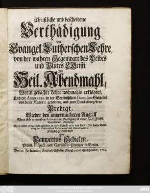 Christliche und bescheidene Verthädigung Der Evangel. Lutherschen Lehre, von der wahren Gegenwart des Leibes und Blutes Christi Im Heil. Abendmahl : Worin gedachte Lehre nochmahls erklähret, Und die Anno 1722. in der Berlinischen Garnison-Gemeine von dieser Materie gehaltene, und zum Druck übergebene Predigt, Wieder den unvermutheten Angriff Eines sich nennenden Reformirten Predigers in einer Hoch-Fürstl. Anhaltischen Residentz, So in diesem 1724. Jahr geschehen, in einer Schrifft unter dem Titul: Die kurtze Erklärung der Lutherschen Lehre vom heil. Abendmahl [et]c. Kürtzlich gerettet wird