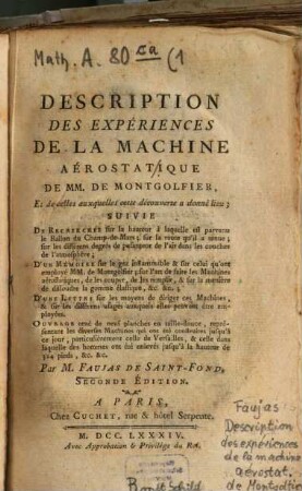 Description Des Expériences De La Machine Aérostatique De MM. De Montgolfier, Et de celles auxquelles cette découverte a donné lieu, [1]. Suivie De Recherches sur la hauteur à laquelle est parvenu le Ballon du Champ-de-Mars; sur la route qu'il a tenue; sur les différens degrés de pesanteur de l'air dans les couches de l'atmosphère; D'un Mémoire sur le gaz inflammable & sur celui qu'ont employé MM. de Montgolfier; sur l'art de faire les Machines aérostatiques, de les couper, de les remplir, & sur la manière de dissoudre la gomme élastique, &c. &c.; D'une Lettre sur les moyens de diriger ces Machines, & sur les différents usages auxquels elles peuvent être employées ...