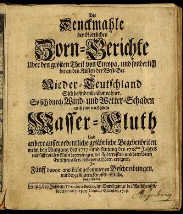 Die Denckmahle der Göttlichen Zorn-Gerichte Uber den grösten Theil von Europa, und sonderlich die an den Küsten der West-See In Nieder-Teutschland Sich befindende Einwohner, So sich durch Wind- und Wetter-Schaden auch eine entsetzliche Wasser-Fluth Und andere ausserordenliche gefährliche Begebenheiten mehr, bey Ausgang des 1717- und Anfang des 1718den Jahres mit fast totalen Ruin dererjenigen, die sie betroffen, und betrübtem Entsetzen aller, so davon gehöret, ereignet, In Fünff davon ans Licht gekommenen Beschreibungen, mit beygefügtem Kupffer-Stiche, vorgestellet