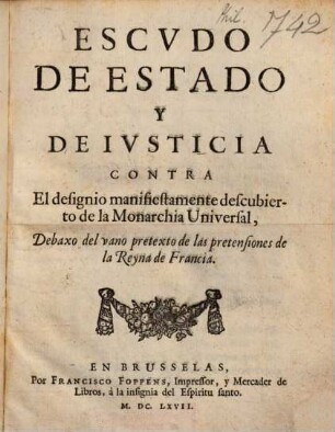 Escudo De Estado Y De Iusticia : Contra El designo manifiestamente descubierto de la Monarchia Universal ; Debaxo del vano pretexto de las pretensiones de la Reyna de Francia