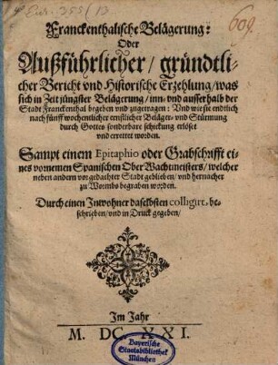 Franckenthalische Belägerung: Oder Außführlicher, gründtlicher Bericht und Historische Erzehlung, was sich in Zeit jüngster Belägerung, inn- und ausserhalb der Stadt Franckenthal begeben und zugetragen: Und wie sie ... errettet worden : Sampt einem Epitaphio oder Grabschrifft eines vornemen Spanischen OberWachtmeisters ... ; Durch einen Inwohner daselbsten colligirt, beschrieben, und in Druck gegeben ...