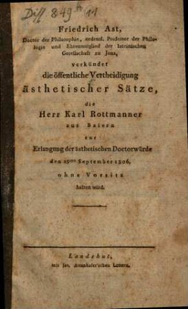 Friedrich Ast, Doctor der Philosophie, ordentl. Professor der Philologie und Ehrenmitglied der lateinischen Gesellschaft zu Jena, verkündet die öffentliche Vertheidigung ästhetischer Sätze, die Herr Karl Rottmanner aus Baiern zur Erlangung der ästhetischen Doctorwürde ... ohne Vorsitz halten wird