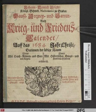 Johann-Henrich Voigts/ Königl. Schwed. Mathematici zu Staden Hauß- Artzney- und Garten- Auch Kriegs- und Friedens-Calender/ Auff das 1684. Jahr Christi : Darinnen der ledige Raum Theils Mit Hauß- Artzney- und Garten-Regeln Theils mit Historischen Kriegs- und Friedens-Händeln erfüllet ist