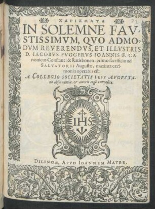 CHARISMATA || IN SOLEMNE FAV=||STISSIMVM, QVO ADMO=||DVM REVERENDVS, ET ILLVSTRIS || D. IACOBVS FVGGERVS IOANNIS F. CA-||nonicus Constant: & Ratisbonen: primo sacrificio ... || operatus est:|| A COLLEGIO SOCIETATIS IESV AVGVSTA-||no ... composita.||