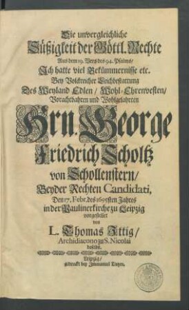 Die unvergleichliche Süßigkeit der Göttl. Rechte : Aus dem 19. Vers des 94. Psalms/ Ich hatte viel Bekümmernisse etc. Bey ... Leichbestattung Des ... Hrn. George Friedrich Scholtz von Schollenstern/ Beyder Rechten Candidati, Den 17. Febr. des 1695sten Jahres in der Paulinerkirche zu Leipzig vorgestellet