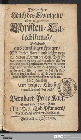 Die lautere Milch des Evangelii/ oder allgemeiner Christen-Catechismus : Bestehend aus einfältigen Fragen/ Mit lauter klaren und leicht verständlichen Worten der Heil. Schrifft beantwortet: worinn das eigentliche Wesen der Hochheil. Christlichen Lehre im Neuen Testament/ und die rechte Beschaffenheit des wahren Christenthums ... unpartheyisch vorgestellet/ Und daneben Ein rechter Christ eigentlich abgebildet wird