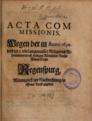 Acta Commissionis, Wegen der in Anno 1630 und 1631 ubel angemaster Religions-Reformation in deß Heiligen Römischen Reichs Freyen Statt Regenspurg : Männiglich zu Nachrichtung in offenen Truck gegeben