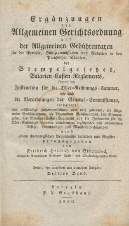 Bd. 3: Ergänzungen der Allgemeinen Gerichtsordnung und der Allgemeinen Gebührentaxen : enthaltend eine vollständige Zusammenstellung aller noch geltenden, die Allgemeine Gerichtsordnung, die Allgemeinen Geführentaxen, das Stempelgesetz; das Salarien-Cassen-Reglement und die Instruction für die Ober-Rechnungs-Cammer abändernden, ergänzenden und erläuternden Gesetze, Verordnungen und Ministerialverfügungen; nebst einem chronologischen Verzeichisse derselben und Register