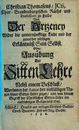 Christian Thomasens ICti, Chur-Brandenburgischen Raths und Professoris zu Halle Von Der Artzeney Wider die unvernünfftige Liebe und der zuvorher nöthigen Erkäntnüß Sein Selbst. Oder: Ausübung Der SittenLehre : Nebst einem Beschluß/ Worinnen der Autor den vielfältigen Nutzen seiner Sitten-Lehre zeiget/ und von seinem Begriff der Christlichen Sitten-Lehre ein aufrichtiges Bekäntnüß thut