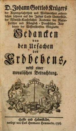 D. Johann Gottlob Krügers der Arzneygelahrtheit und Weltweisheit ordentlichen Lehrers auf der Julius Carls Universität, der Römisch-Kayserlichen Academie der Naturforscher und Königlich-Preußischen Academie der Wissenschaften Mitglieds. Gedancken von den Ursachen des Erdbebens : nebst einer moralischen Betrachtung