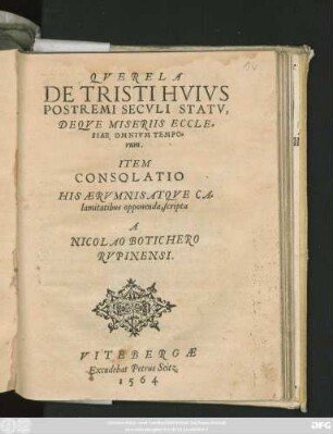 QVERELA || DE TRISTI HVIVS || POSTREMI SECVLI STATV,|| DEQVE MISERIIS ECCLE=||SIAE OMNIVM TEMPO=||rum.|| ITEM || CONSOLATIO || HIS AERVMNIS ATQVE CA=||lamitatibus opponenda, scripta || A || NICOLAO BOTICHERO || RVPINENSI.||