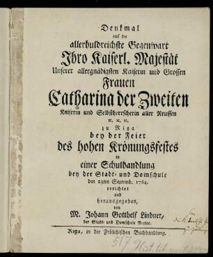 Denkmal auf die allerhuldreichste Gegenwart Ihro Kaiserl. Majestät Unserer allergnädigsten Kaiserin und Grossen Frauen Catharina der Zweiten Kaiserin und Selbstherrscherin aller Reussen [et]c. [et]c. [et]c. zu Riga bey der Feier des hohen Krönungsfestes in einer Schulhandlung bey der Stadt- und Domschule den 23ten Septemb. 1764 errichtet und herausgegeben