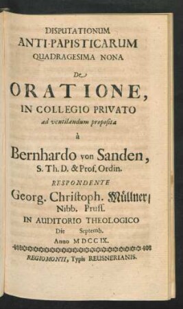 Disputationum Anti-Papisticarum Quadragesima Nona De Oratione, In Collegio Privato ad ventilandum proposita `a Bernhardo von Sanden, S. Th. D. & Prof. Ordin. Respondente Georg. Christoph. Müllner, Nibb. Pruss. In Auditorio Theologico Die [] Septemb. Anno MDCCIX