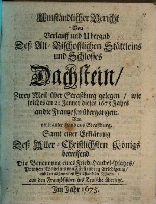 Umständlicher Bericht Von Verlauff und Ubergab Deß Alt-Bischofflichen Stättleins und Schlosses Dachstein, Zwey Meil über Straßburg gelegen, wie solches an 21 Jenner dieses 1675 Jahrs an die Frantzosen übergangen : Von vertrauter Hand aus Straßburg. Samt einer Erklärung Deß Aller-Christlichsten Königs betreffend Die Benennung eines Fried-Handel-Platzes ... aus den Frantzösischen ins Teutsche übersetzt