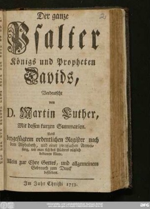 Der ganze Psalter Königs und Propheten Davids : Verdeutscht von D. Martin Luther, Mit dessen kurzen Summarien : Nebst beygefügtem ordentlichen Register nach dem Alphabet, und einer zweyfachen Anweisung, wie man sich des Psalters nützlich bedienen könne : Allein zur Ehre Gottes, und allgmeinem Gebrauch zum Druck befördert.