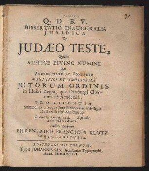 Dissertatio Inauguralis Iuridica De Iudæo Teste, Quam Auspice Divino Numine Ex Auctoritate Et Consensu Magnifici Et Amplissimi Ictorum Ordinis in Illustri Regia, quæ Duisburgi Clivorum est Academia, Pro Licentia Summos in Utroque Iure Honores ac Privilegia Doctoralia ritè consequendi In Auditorio maiori ad d. [ ] Septembr. Anno MDCCXXVI.