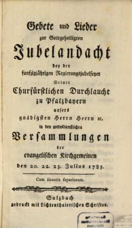 Gebete und Lieder zur Gottgeheiligten Jubelandacht bey der funfzigjährigen Regierungsjubelfeyer Seiner Churfürstlichen Durchlaucht zu Pfalzbayern unsers gnädigsten Herrn Herrn [et]c. in den gottesdienstlichen Versammlungen der evangelischen Kirchgemeinen den 20. 22. 23. Julius 1783