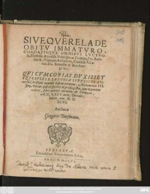 thrēnos,|| SIVE QVERELA DE || OBITV IMMATVRO,|| CORDATISQVE OMNIBVS LVCTVO-||so ... Dn. Bern-||hardi, Principis Anhaldini, Comitis Asca-||niae, Dn. Seruestae & Bernbur-||gi &c.|| QVI CVM COPIAS DVXISSET || EQVESTRES E SAXONIA SVPERIORI AD-||uersus Christiani nominis hostem juratum, Mahometum III.|| Jmp. Turcar. post res fortiter in praelio gestas, cum in patriam || rediret, febri ardenti extinctus est Tirnauiae,|| A. D. XXIV. mens. Decembr.|| Julian. Ann. M.D.||XCVI.|| Auctore || Gregorio Bersmano.||