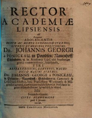 Rector Academiae Lipsiensis Ad Exequias Adolescentis Gente Ac Mente Generosi et Strenui, Literis Ac Moribus Politissimi, Dn. Johannis Georgii à Ponickau, in Pombsen, Nauenhoff, Schönborn, etc. in Academia Lips. ubi Studiorum gratiâ commorabatur, fatis functi, Viri ... Dn. Johannis Georgii à Ponickau ... Filii Secundo-Geniti, Cives Academicos post I. pomer. invitat