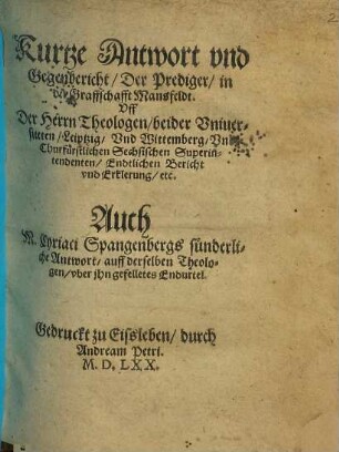 Kurtze Antwort vnd Gegenbericht, Der Prediger, in der Graffschafft Mansfeldt Uff der Herrn Theologen, beider Uniuersiteten, Leiptzig, Vnd Wittenberg ... Endtlichen Bericht ... : Auch M. Cyriaci Spangenbergs sunderliche Antwort, auff derselben Theologen, vber ihn gefelletes Endurtel