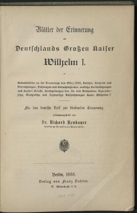 Blätter der Erinnerung an Deutschlands Großen Kaiser Wilhelm I. : Gedenkblätter an die Trauertage des März 1888 ; Berichte, Nachrufe und Betrachtungen ; Dichtungen und Gedächtnisreden ; amtliche Verkündigungen und Kaiserl. Erlasse, Kundgebungen des In- und Auslandes ; Characterzüge, Aussprüche und Letztwillige Aufzeichnungen Kaiser Wilhelms I.