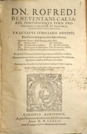 Dn. Rofredi Beneventani, Caesarei, Pontificiiqve Ivris Professoris Clarissimi, Et Practicorvm Omnivm Facile Principis, Tractatvs Ivdiciarii Ordinis : Diuisus in octo partes ... In quibus Positionum, Libellorumq[ue] materia exactissimè pertractatur. Opus praeterea Libellorum in Ius Pontificium, necnon LIIII. Sabbatinae Quaestiones eiusdem Auctoris, recens additae. Omnia à mendis ... recognita. Accesserunt Summaria, Indicesq[ue] tam Rubricarum, quàm Rerum Sententiarumque locupletißimi.