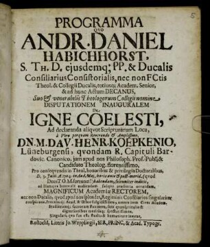 Programma Quo Andr. Daniel Habichhorst, S. Th. D. eiusdemq[ue] PP. & Ducalis Consiliarius Consistorialis ... Disputationem Inauguralem De Igne Coelesti Ad declaranda aliquot Scriptuarum Loca, a ... Dn. M. Dav. Henr. Koepkenio, Lüneburgensi ... Pro consequendis in Theol. honoribus & privilegiis Doctoralibus, D. 3. Julii. A. 1704. ... habendam, solenniter indicit, ad illamque benevole audiendam suaque præsentia ornandam, Magnificum Academiæ Rectorem ... invitat