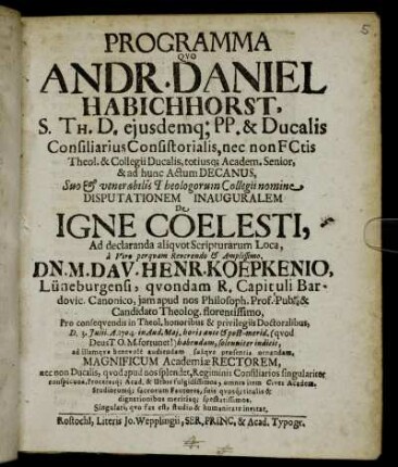 Programma Quo Andr. Daniel Habichhorst, S. Th. D. eiusdemq[ue] PP. & Ducalis Consiliarius Consistorialis ... Disputationem Inauguralem De Igne Coelesti Ad declaranda aliquot Scriptuarum Loca, a ... Dn. M. Dav. Henr. Koepkenio, Lüneburgensi ... Pro consequendis in Theol. honoribus & privilegiis Doctoralibus, D. 3. Julii. A. 1704. ... habendam, solenniter indicit, ad illamque benevole audiendam suaque præsentia ornandam, Magnificum Academiæ Rectorem ... invitat