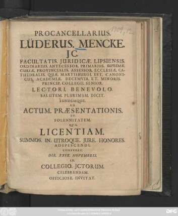 Procancellarius. Lüderus. Mencke. JC. Facultatis. Juridicæ. Lipsiensis. Ordinarius. ... Lectori. Benevolo. Salutem. Plurimam. Dicit. Eundemque. Ad. Actum. Præsentationis. Et. Solennitatem. Qua. Licentiam. Summos. In. Utroque. Jure. Honores. Adipiscendi. Conferet. Die. XXIX. Novembris. I.n Collegio. Jctorum. Celebrandam. Officiose. Invitat. : [P.P. VIII. Kalend. Decembr. A. MDCCIX.]