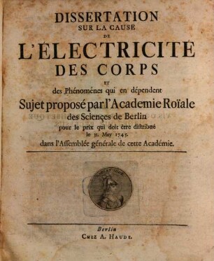 Dissertation Sur La Cause De L'Électricité Des Corps Et des Phénoménes qui en dépendent : Sujet proposé par l'Academie Roiale des Sciençes de Berlin pour le prix qui doit être distribué le 31. May 1745. dans l'Assemblée générale de cette Académie
