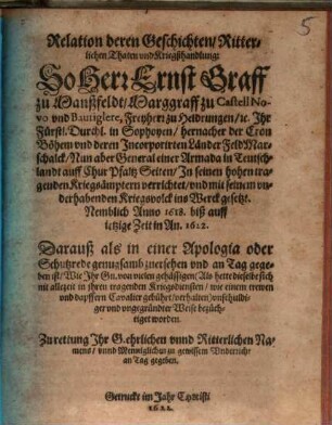 Relation deren Geschichten, Ritterlichen Thaten vnd Kriegßhandlung: So Herr Ernst Graff zu Manßfeldt, ... General einer Armada in Teutschlandt auff Chur Pfaltz Seiten, Jn seinen hohen tragenden Kriegsämptern verrichtet, vnd mit seinem vnderhabenden Kriegsvolck ins Werck gesetzt : Nemblich Anno 1618. biß auff ietzige Zeit in An. 1622. Darauß als in einer Apologia oder Schutzrede genugsamb zuersehen vnd an Tag gegeben ist, Wie Jhr Gn. von vielen gehässigen ... vnschuldiger vnd vngegründter Weise bezüchtiget worden ...